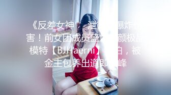 《反差女神❤️泄密》爆炸伤害！前女团成员盛世容颜极品模特【BJHaerni】私拍，被金主包养出道即巅峰