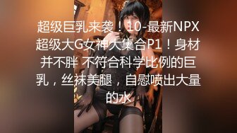 超级巨乳来袭！10-最新NPX超级大G女神大集合P1！身材并不胖 不符合科学比例的巨乳，丝袜美腿，自慰喷出大量的水