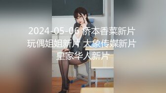 2024-05-06 桥本香菜新片 玩偶姐姐新片 大象传媒新片 皇家华人新片