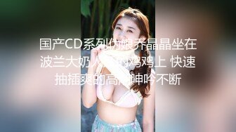 国产CD系列伪娘乔晶晶坐在波兰大奶人妖的鸡鸡上 快速抽插爽的高潮呻吟不断