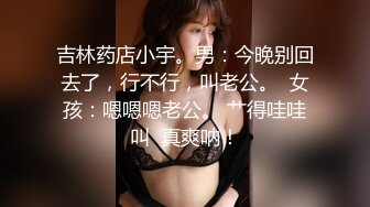 吉林药店小宇。男：今晚别回去了，行不行，叫老公。  女孩：嗯嗯嗯老公。 艹得哇哇叫  真爽呐！