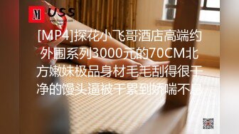 [MP4]探花小飞哥酒店高端约外围系列3000元的70CM北方嫩妹极品身材毛毛刮得很干净的馒头逼被干累到娇喘不息