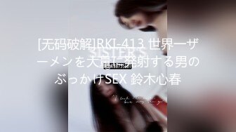 [无码破解]RKI-413 世界一ザーメンを大量に発射する男のぶっかけSEX 鈴木心春