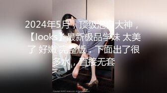 2024年5月，顶级泡良大神，【looks】最新极品学妹 太美了 好嫩 完整版，下面出了很多水，直接无套