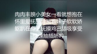 肉肉丰腴小美女一看就想抱在怀里爱抚品尝躺着妹子软软娇躯趴在身上抚摸鸡巴舔吸享受快速抽插娇吟