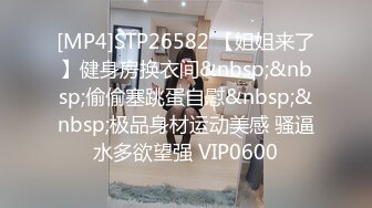 [MP4]STP26582 【姐姐来了】健身房换衣间&nbsp;&nbsp;偷偷塞跳蛋自慰&nbsp;&nbsp;极品身材运动美感 骚逼水多欲望强 VIP0600