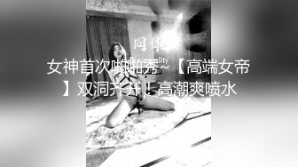 女神首次啪啪秀~【高端女帝】双洞齐开！高潮爽喷水