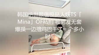 韩国绝世颜值极品人妖TS「Mina」OF私拍 被男友无套爆操一边撸鸡巴干了一个多小时6