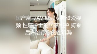 国产麻豆AV 麻豆女神微爱视频 性感护士的居家照护 骑乘后入治疗你的性饥渴