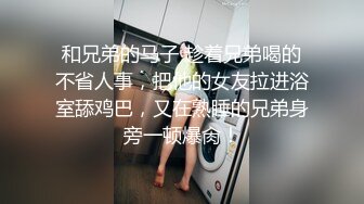 和兄弟的马子 趁着兄弟喝的不省人事，把他的女友拉进浴室舔鸡巴，又在熟睡的兄弟身旁一顿爆肏！