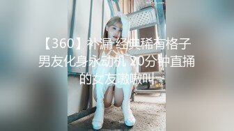 【360】补漏 经典稀有格子 男友化身永动机 20分钟直捅的女友嗷嗷叫