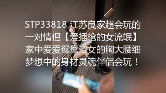 STP33818 江苏良家超会玩的一对情侣【爱插枪的女流氓】家中爱爱鸳鸯浴女的胸大腰细梦想中的身材灵魂伴侣会玩！