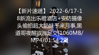 【新片速遞】 2022-6/17-18新流出乐橙酒店+安防摄像头偷拍超大奶妹子来月事,黑道哥夜醒欲涨足交[1060MB/MP4/01:54:29]