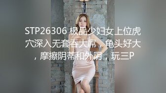 STP26306 极品少妇女上位虎穴深入无套吞大屌，龟头好大，摩擦阴蒂和外阴，玩三P