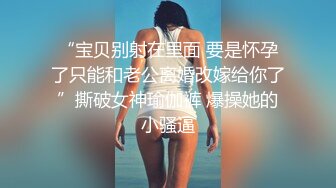 “宝贝别射在里面 要是怀孕了只能和老公离婚改嫁给你了”撕破女神瑜伽裤 爆操她的小骚逼