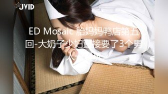 ED Mosaic 胎妈妈鸭店第五回-大奶子少妇直接要了3个男人一起玩