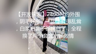 【开发探索】2800网约外围，阴毛好多，一舔逼爽得乱耸，白浆把套子都搞白了，全程换了两个套套，好激情