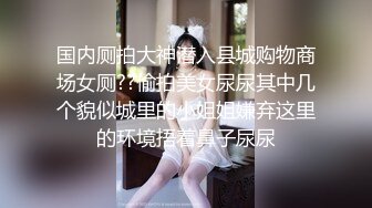 国内厕拍大神潜入县城购物商场女厕??偷拍美女尿尿其中几个貌似城里的小姐姐嫌弃这里的环境捂着鼻子尿尿