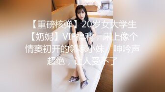 【重磅核弹】20岁女大学生【奶妮】VIP福利，床上像个情窦初开的邻家小妹，呻吟声超绝，让人受不了