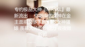 专约极品大神『MRSKL』最新流出❤️你眼中的女神在金主面前又多下贱 超多女神骚婊 羡慕大神的钞能力 夜夜做新郎