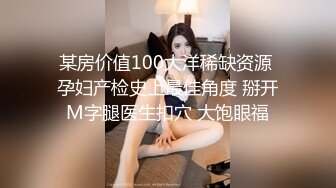 某房价值100大洋稀缺资源 孕妇产检史上最佳角度 掰开M字腿医生扣穴 大饱眼福