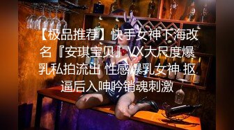 【极品推荐】快手女神下海改名『安琪宝贝』VX大尺度爆乳私拍流出 性感爆乳女神 抠逼后入呻吟销魂刺激