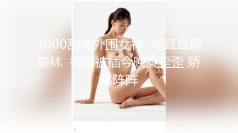 3000甜美外围女神  毛茸茸黑森林  被舔被插今晚爽歪歪 娇喘阵阵