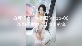 麻豆传媒，辣椒原创hpp-0028如何根治淫娃身上的痒