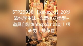 STP29950 【kekexixi】20岁清纯学生妹~恋爱校花类型~道具自慰&nbsp;&nbsp;！很斩男，推荐看