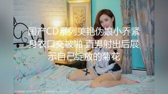 国产CD系列美艳伪娘小乔紧身衣口交被啪 直男射出后展示自己绽放的菊花