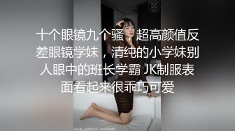 十个眼镜九个骚，超高颜值反差眼镜学妹，清纯的小学妹别人眼中的班长学霸 JK制服表面看起来很乖巧可爱