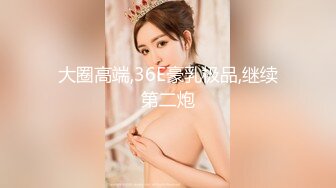 大圈高端,36E豪乳极品,继续第二炮