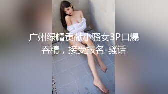 广州绿帽贡献小骚女3P口爆吞精，接受报名-骚话