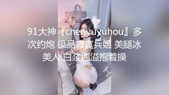 91大神『chenyuyuhou』多次约炮 极品寂寞兵姐 美腿冰美人 白浆四溢抱着操