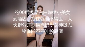 约00后极品白白嫩嫩小美女到酒店，抱住就舍不得丢，大长腿分开抠逼揉奶，女神级尤物啪啪不停呻吟荡漾