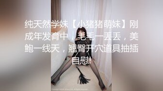 纯天然学妹【小猪猪萌妹】刚成年发育中，毛毛一丢丢，美鲍一线天，翘臀开穴道具抽插自慰!