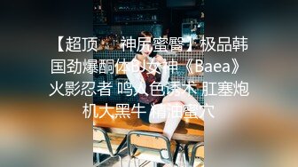 【超顶❤️神尻蜜臀】极品韩国劲爆酮体BJ女神《Baea》火影忍者 鸣人色诱术 肛塞炮机大黑牛 精油蜜穴