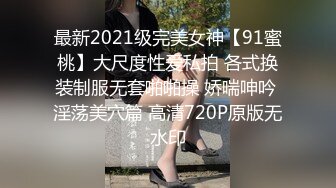 最新2021级完美女神【91蜜桃】大尺度性爱私拍 各式换装制服无套啪啪操 娇喘呻吟 淫荡美穴篇 高清720P原版无水印