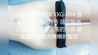 [MP4]星空传媒 XKG-004 表姐的娇喘声超好听 舔舐敏感凸激乳粒 好多淫荡的白浆 紧实湿穴夹吸肉棒爆射蜜壶