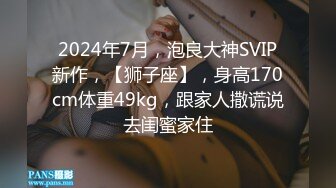 2024年7月，泡良大神SVIP新作，【狮子座】，身高170cm体重49kg，跟家人撒谎说去闺蜜家住