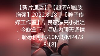 【新片速遞】 【超清AI画质增强】2022.8.18，【胖子传媒工作室】，良家漂亮小姐姐，今晚拿下，酒店内聊天调情，耻辱秒射[510MB/MP4/38:18]