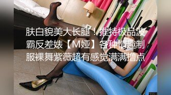 肤白貌美大长腿！推特极品波霸反差婊【M娅】各种情趣制服裸舞紫薇超有感觉满满撸点