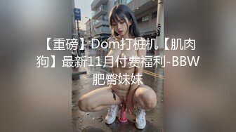 【重磅】Dom打桩机【肌肉狗】最新11月付费福利-BBW肥臀妹妹