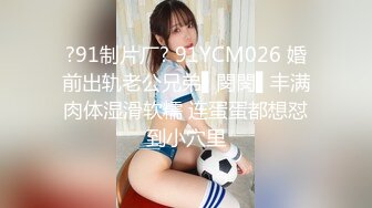 ?91制片厂? 91YCM026 婚前出轨老公兄弟▌閔閔▌丰满肉体湿滑软糯 连蛋蛋都想怼到小穴里