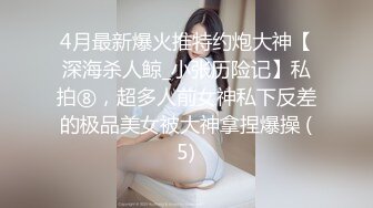 4月最新爆火推特约炮大神【深海杀人鲸_小张历险记】私拍⑧，超多人前女神私下反差的极品美女被大神拿捏爆操 (5)