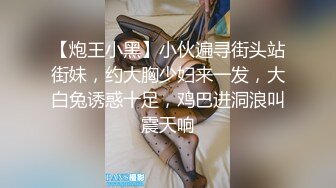 【炮王小黑】小伙遍寻街头站街妹，约大胸少妇来一发，大白兔诱惑十足，鸡巴进洞浪叫震天响