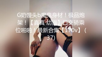 G奶馒头b魔鬼身材！极品炮架！【真真 幼猫】口交骑乘位啪啪！最新合集【170v】 (37)