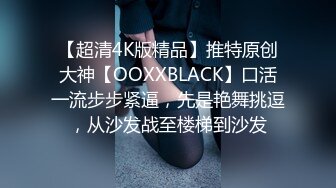 【超清4K版精品】推特原创大神【OOXXBLACK】口活一流步步紧逼，先是艳舞挑逗，从沙发战至楼梯到沙发