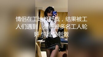 情侣在工地打野战，结果被工人们遇到，强行被多名工人轮奸 惊险又刺激