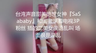 台湾声音甜美绝世女神『SaSababy』和闺蜜学着电视3P粉丝 插的二美女淫语乱叫 场面很是淫乱